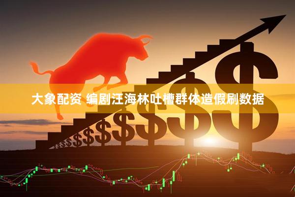 大象配资 编剧汪海林吐槽群体造假刷数据