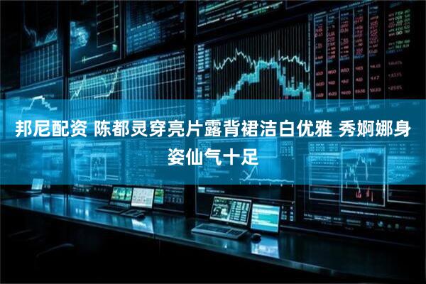 邦尼配资 陈都灵穿亮片露背裙洁白优雅 秀婀娜身姿仙气十足