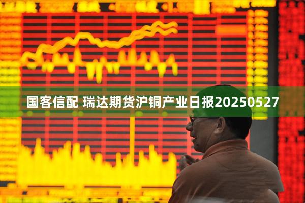 国客信配 瑞达期货沪铜产业日报20250527