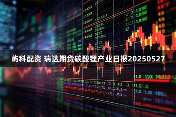 屿科配资 瑞达期货碳酸锂产业日报20250527
