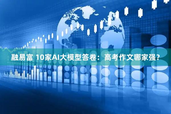 融易富 10家AI大模型答卷：高考作文哪家强？