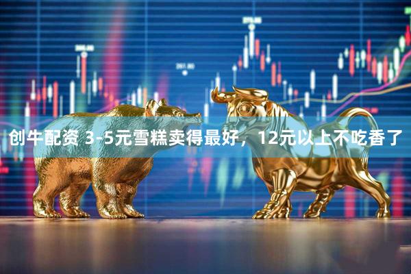 创牛配资 3-5元雪糕卖得最好，12元以上不吃香了