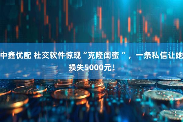 中鑫优配 社交软件惊现“克隆闺蜜 ”，一条私信让她损失5000元！