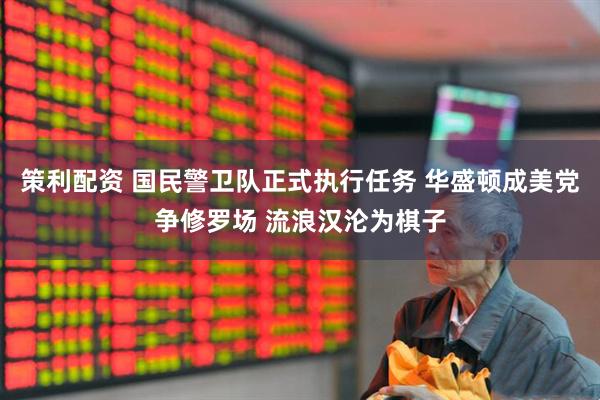 策利配资 国民警卫队正式执行任务 华盛顿成美党争修罗场 流浪汉沦为棋子