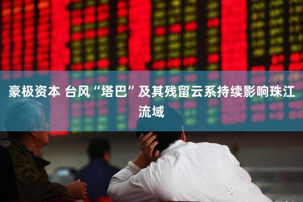 豪极资本 台风“塔巴”及其残留云系持续影响珠江流域