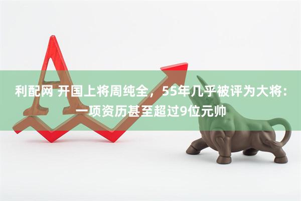 利配网 开国上将周纯全，55年几乎被评为大将：一项资历甚至超过9位元帅