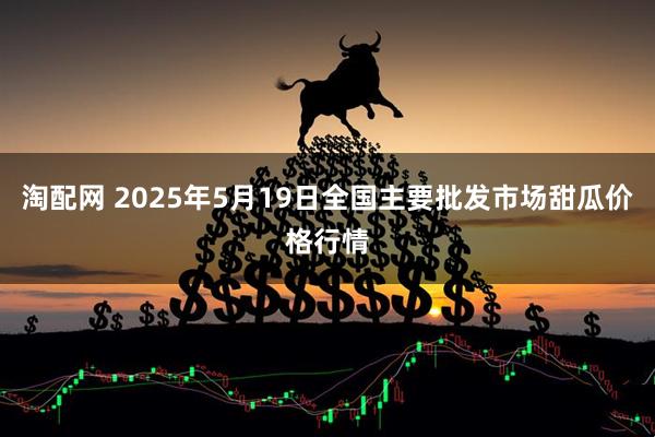 淘配网 2025年5月19日全国主要批发市场甜瓜价格行情