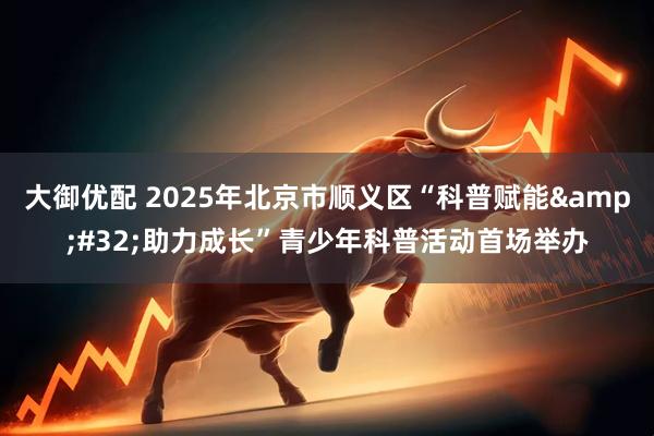 大御优配 2025年北京市顺义区“科普赋能 助力成长”青少年科普活动首场举办