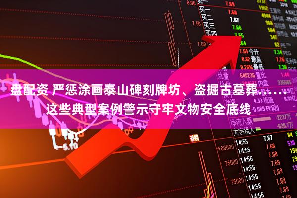 盘配资 严惩涂画泰山碑刻牌坊、盗掘古墓葬……这些典型案例警示守牢文物安全底线