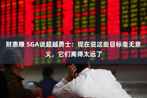 财惠赚 SGA谈超越勇士：现在说这些目标毫无意义，它们离得太远了