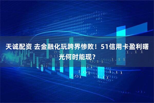天诚配资 去金融化玩跨界惨败！51信用卡盈利曙光何时能现？