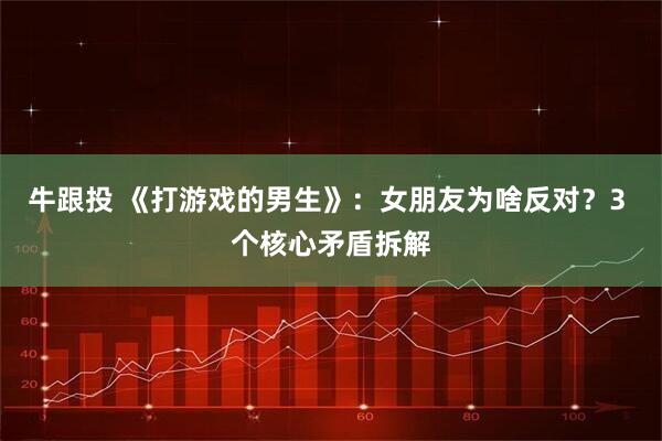 牛跟投 《打游戏的男生》：女朋友为啥反对？3 个核心矛盾拆解