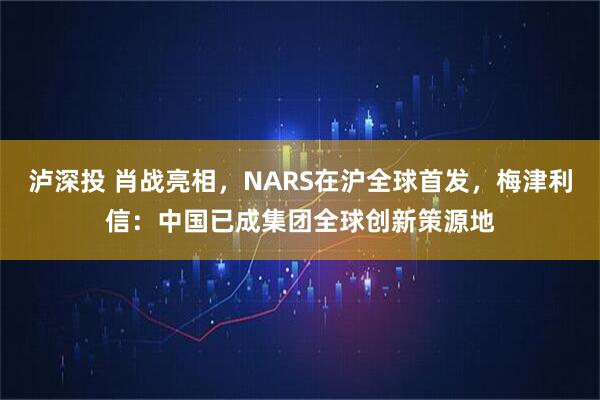 泸深投 肖战亮相，NARS在沪全球首发，梅津利信：中国已成集团全球创新策源地